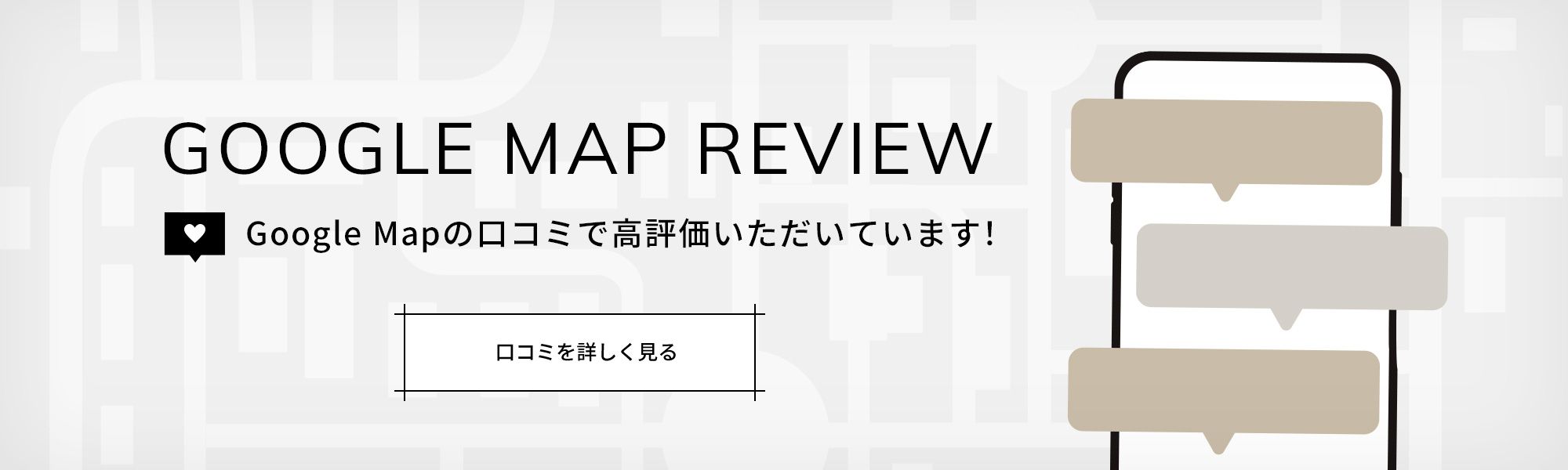 GOOGLE MAP REVIEW 口コミで高評価いただいています！　口コミを詳しく見る